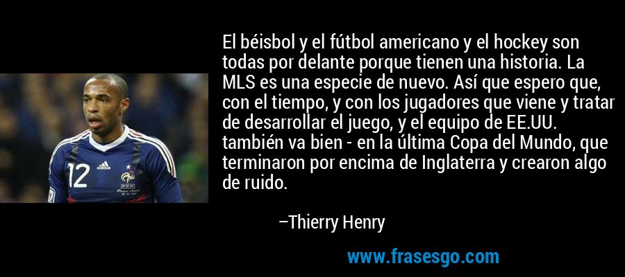 El béisbol y el fútbol americano y el hockey son todas por delante porque tienen una historia. La MLS es una especie de nuevo. Así que espero que, con el tiempo, y con los jugadores que viene y tratar de desarrollar el juego, y el equipo de EE.UU. también va bien - en la última Copa del Mundo, que terminaron por encima de Inglaterra y crearon algo de ruido. – Thierry Henry