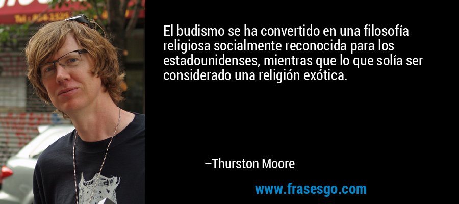 El budismo se ha convertido en una filosofía religiosa socialmente reconocida para los estadounidenses, mientras que lo que solía ser considerado una religión exótica. – Thurston Moore