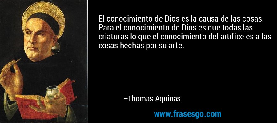 El conocimiento de Dios es la causa de las cosas. Para el conocimiento de Dios es que todas las criaturas lo que el conocimiento del artífice es a las cosas hechas por su arte. – Thomas Aquinas