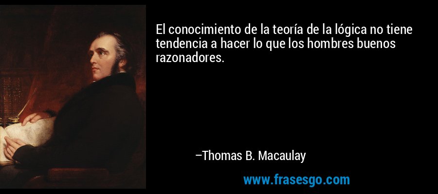 El conocimiento de la teoría de la lógica no tiene tendencia a hacer lo que los hombres buenos razonadores. – Thomas B. Macaulay