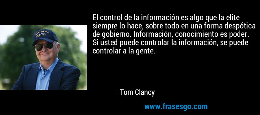 El control de la información es algo que la elite siempre lo hace, sobre todo en una forma despótica de gobierno. Información, conocimiento es poder. Si usted puede controlar la información, se puede controlar a la gente. – Tom Clancy