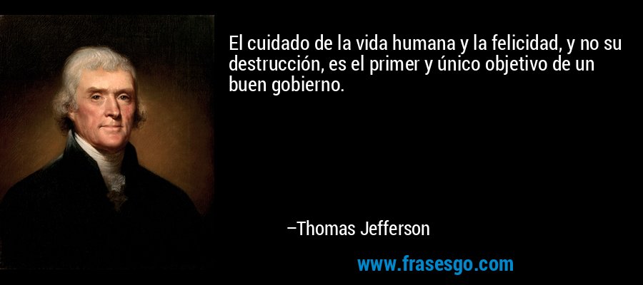 El cuidado de la vida humana y la felicidad, y no su destrucción, es el primer y único objetivo de un buen gobierno. – Thomas Jefferson
