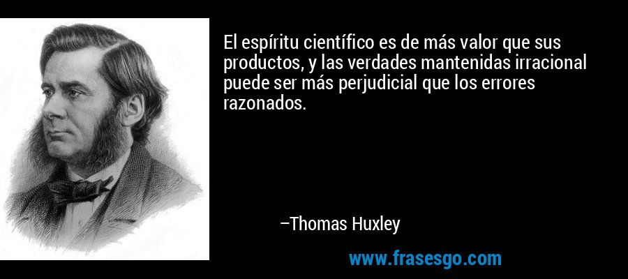El espíritu científico es de más valor que sus productos, y las verdades mantenidas irracional puede ser más perjudicial que los errores razonados. – Thomas Huxley