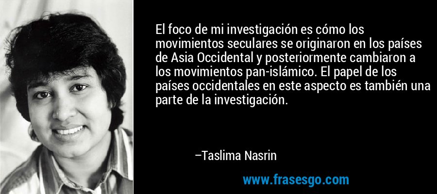El foco de mi investigación es cómo los movimientos seculares se originaron en los países de Asia Occidental y posteriormente cambiaron a los movimientos pan-islámico. El papel de los países occidentales en este aspecto es también una parte de la investigación. – Taslima Nasrin