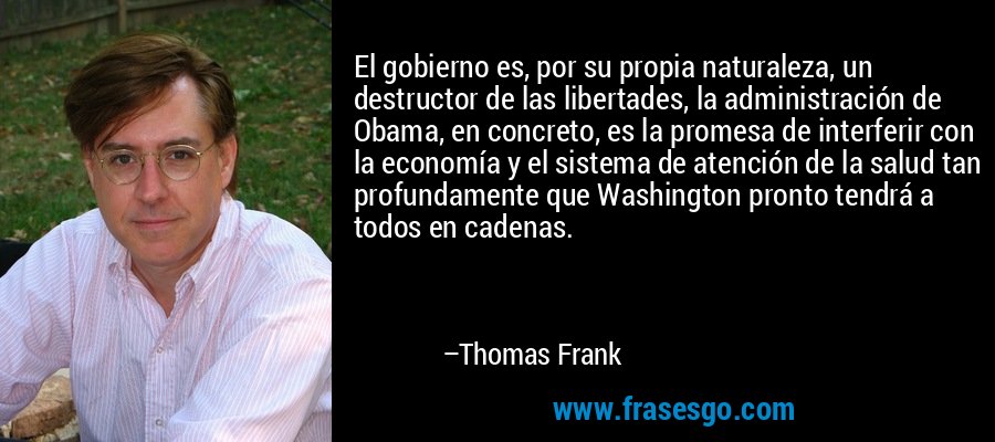El gobierno es, por su propia naturaleza, un destructor de las libertades, la administración de Obama, en concreto, es la promesa de interferir con la economía y el sistema de atención de la salud tan profundamente que Washington pronto tendrá a todos en cadenas. – Thomas Frank