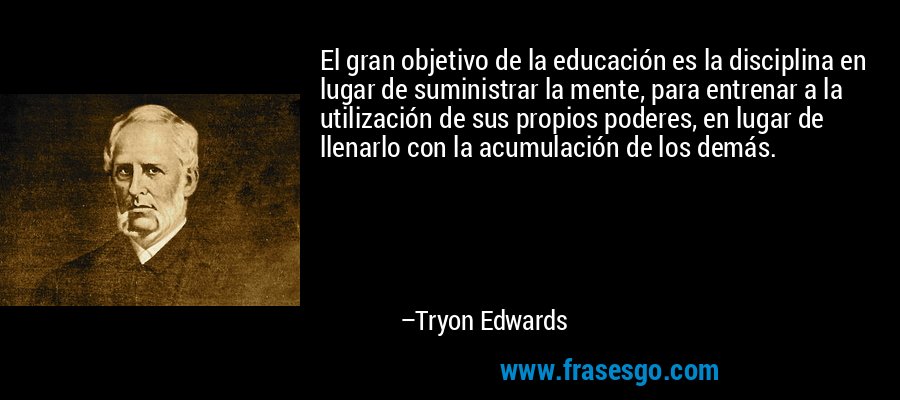 El gran objetivo de la educación es la disciplina en lugar de suministrar la mente, para entrenar a la utilización de sus propios poderes, en lugar de llenarlo con la acumulación de los demás. – Tryon Edwards