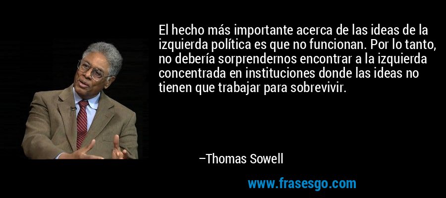 El hecho más importante acerca de las ideas de la izquierda política es que no funcionan. Por lo tanto, no debería sorprendernos encontrar a la izquierda concentrada en instituciones donde las ideas no tienen que trabajar para sobrevivir. – Thomas Sowell