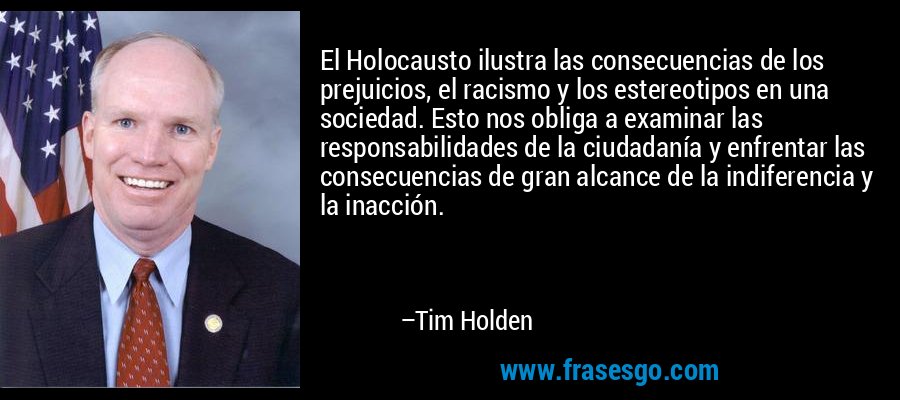 El Holocausto ilustra las consecuencias de los prejuicios, el racismo y los estereotipos en una sociedad. Esto nos obliga a examinar las responsabilidades de la ciudadanía y enfrentar las consecuencias de gran alcance de la indiferencia y la inacción. – Tim Holden