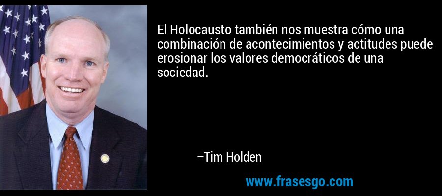 El Holocausto también nos muestra cómo una combinación de acontecimientos y actitudes puede erosionar los valores democráticos de una sociedad. – Tim Holden