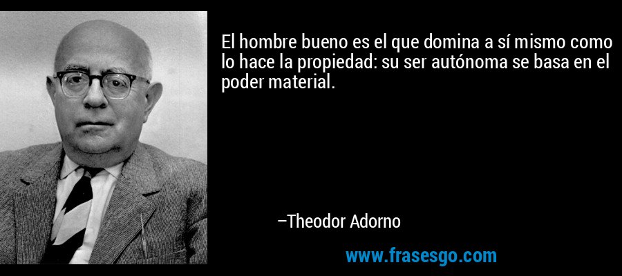 El hombre bueno es el que domina a sí mismo como lo hace la propiedad: su ser autónoma se basa en el poder material. – Theodor Adorno