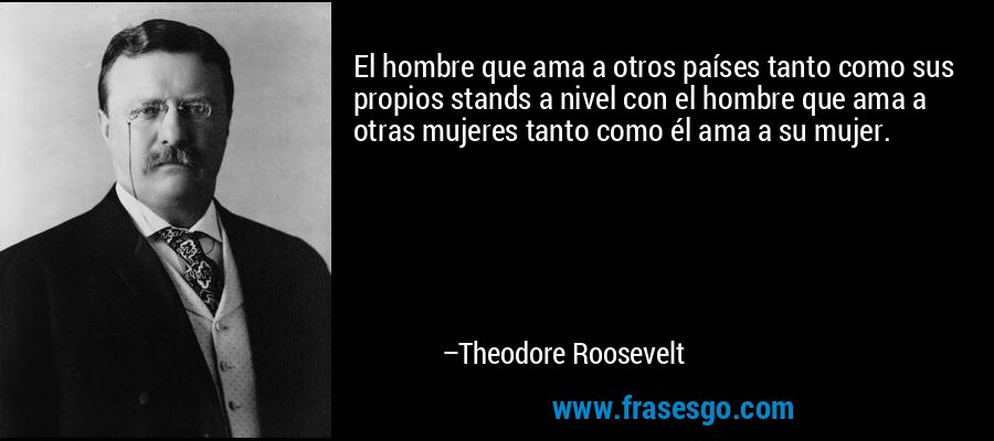 El hombre que ama a otros países tanto como sus propios stands a nivel con el hombre que ama a otras mujeres tanto como él ama a su mujer. – Theodore Roosevelt