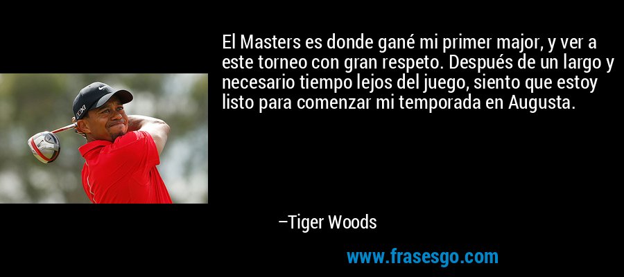 El Masters es donde gané mi primer major, y ver a este torneo con gran respeto. Después de un largo y necesario tiempo lejos del juego, siento que estoy listo para comenzar mi temporada en Augusta. – Tiger Woods
