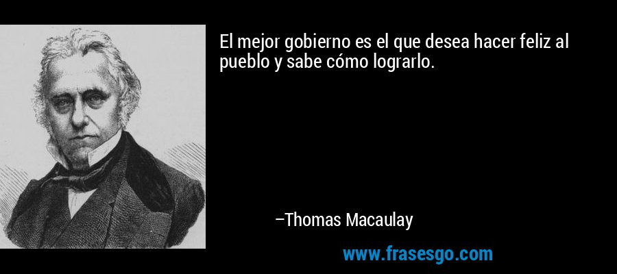 El mejor gobierno es el que desea hacer feliz al pueblo y sabe cómo lograrlo. – Thomas Macaulay