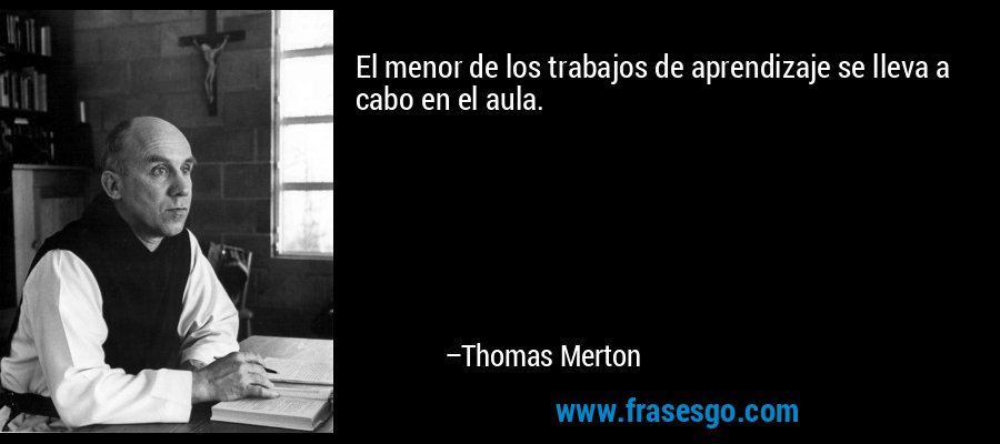 El menor de los trabajos de aprendizaje se lleva a cabo en el aula. – Thomas Merton