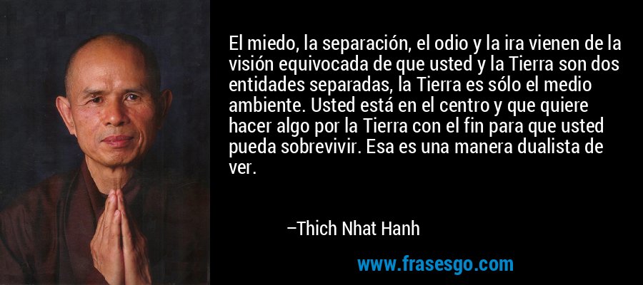 El miedo, la separación, el odio y la ira vienen de la visión equivocada de que usted y la Tierra son dos entidades separadas, la Tierra es sólo el medio ambiente. Usted está en el centro y que quiere hacer algo por la Tierra con el fin para que usted pueda sobrevivir. Esa es una manera dualista de ver. – Thich Nhat Hanh