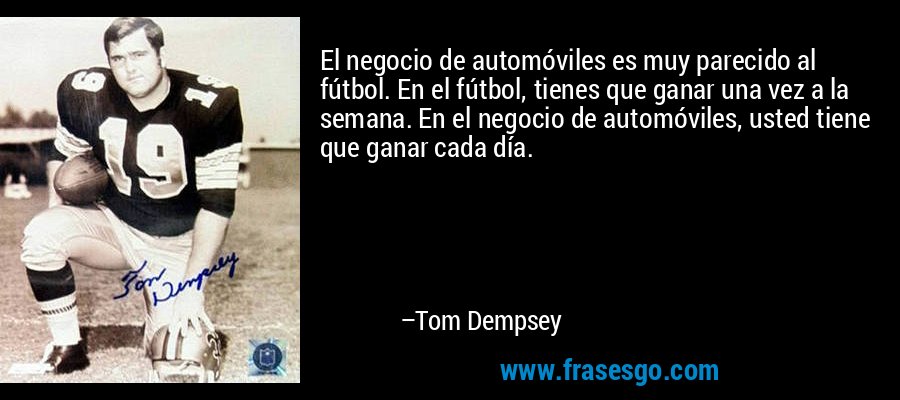 El negocio de automóviles es muy parecido al fútbol. En el fútbol, ​​tienes que ganar una vez a la semana. En el negocio de automóviles, usted tiene que ganar cada día. – Tom Dempsey