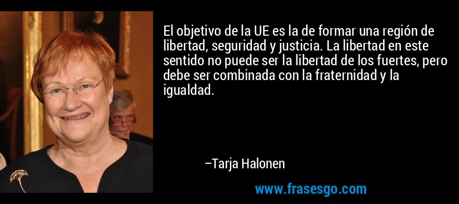El objetivo de la UE es la de formar una región de libertad, seguridad y justicia. La libertad en este sentido no puede ser la libertad de los fuertes, pero debe ser combinada con la fraternidad y la igualdad. – Tarja Halonen