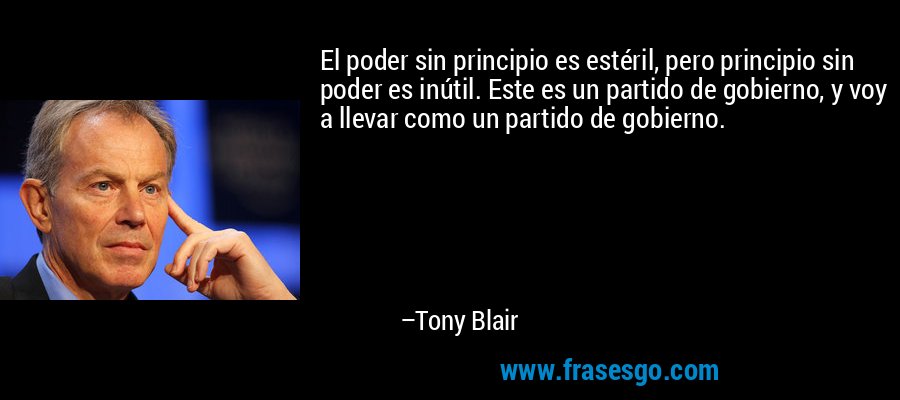 El poder sin principio es estéril, pero principio sin poder es inútil. Este es un partido de gobierno, y voy a llevar como un partido de gobierno. – Tony Blair