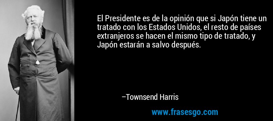 El Presidente es de la opinión que si Japón tiene un tratado con los Estados Unidos, el resto de países extranjeros se hacen el mismo tipo de tratado, y Japón estarán a salvo después. – Townsend Harris