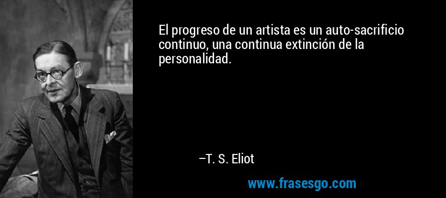 El progreso de un artista es un auto-sacrificio continuo, una continua extinción de la personalidad. – T. S. Eliot