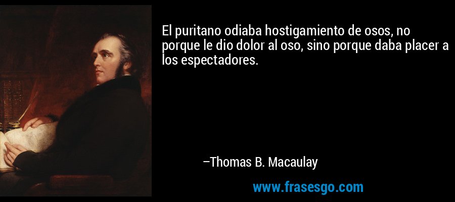 El puritano odiaba hostigamiento de osos, no porque le dio dolor al oso, sino porque daba placer a los espectadores. – Thomas B. Macaulay