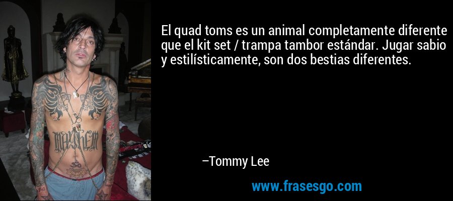 El quad toms es un animal completamente diferente que el kit set / trampa tambor estándar. Jugar sabio y estilísticamente, son dos bestias diferentes. – Tommy Lee