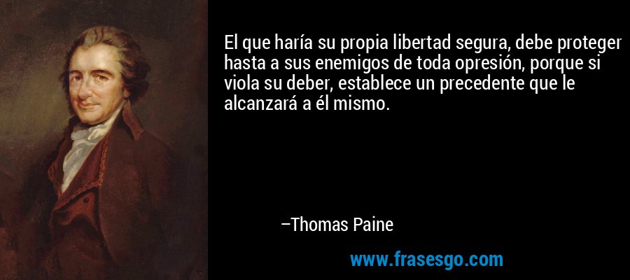 El que haría su propia libertad segura, debe proteger hasta a sus enemigos de toda opresión, porque si viola su deber, establece un precedente que le alcanzará a él mismo. – Thomas Paine