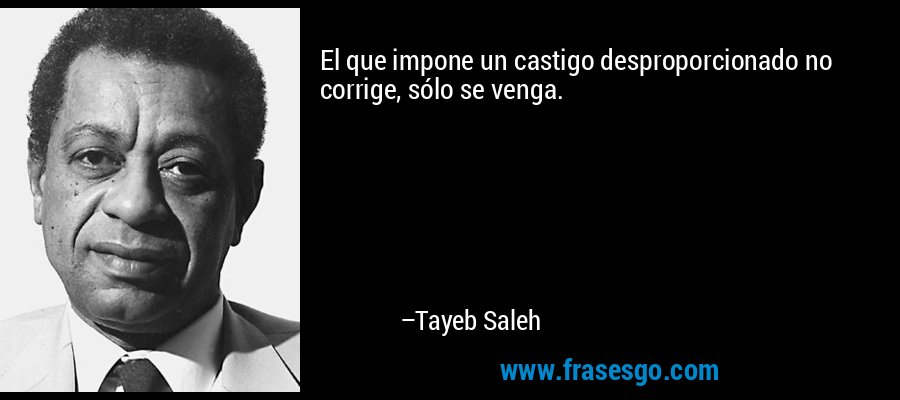 El que impone un castigo desproporcionado no corrige, sólo se venga. – Tayeb Saleh
