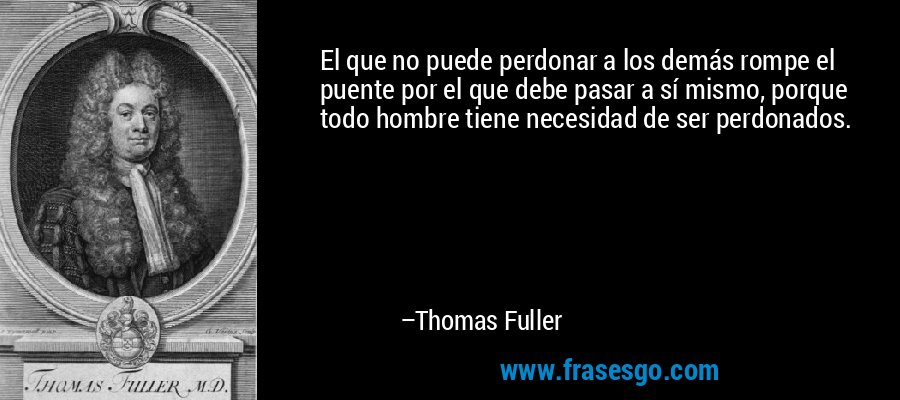 El que no puede perdonar a los demás rompe el puente por el que debe pasar a sí mismo, porque todo hombre tiene necesidad de ser perdonados. – Thomas Fuller