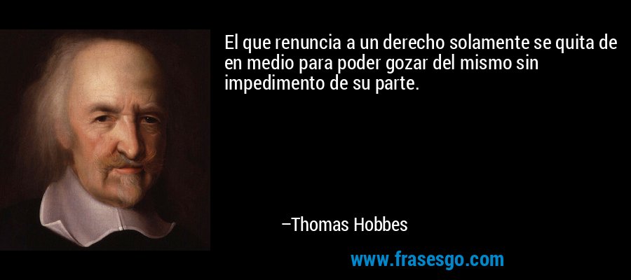 El que renuncia a un derecho solamente se quita de en medio para poder gozar del mismo sin impedimento de su parte. – Thomas Hobbes