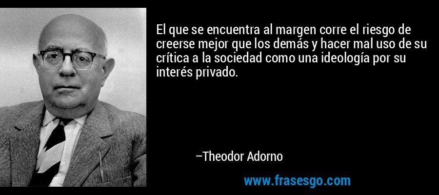 El que se encuentra al margen corre el riesgo de creerse mejor que los demás y hacer mal uso de su crítica a la sociedad como una ideología por su interés privado. – Theodor Adorno