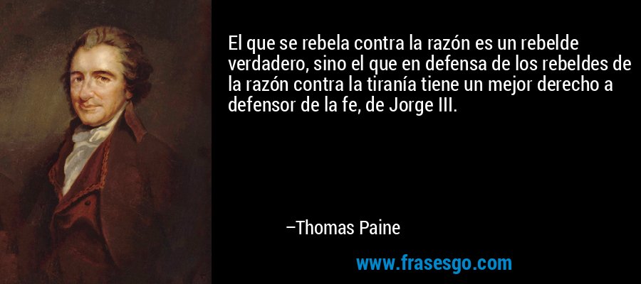 El que se rebela contra la razón es un rebelde verdadero, sino el que en defensa de los rebeldes de la razón contra la tiranía tiene un mejor derecho a defensor de la fe, de Jorge III. – Thomas Paine