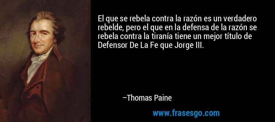 El que se rebela contra la razón es un verdadero rebelde, pero el que en la defensa de la razón se rebela contra la tiranía tiene un mejor título de Defensor De La Fe que Jorge III. – Thomas Paine