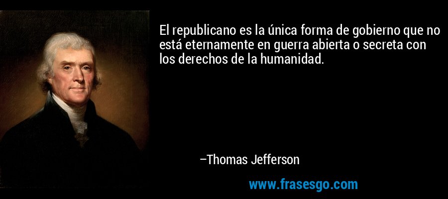 El republicano es la única forma de gobierno que no está eternamente en guerra abierta o secreta con los derechos de la humanidad. – Thomas Jefferson