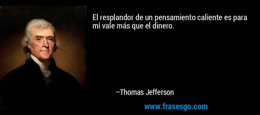 El resplandor de un pensamiento caliente es para mí vale más que el dinero. – Thomas Jefferson