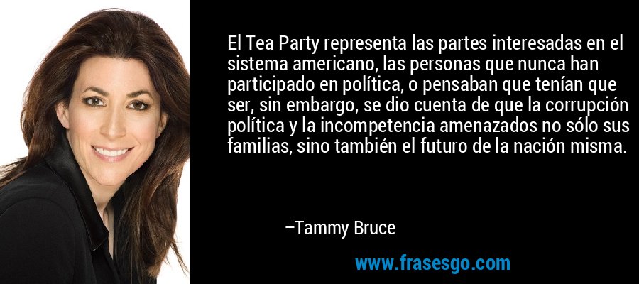 El Tea Party representa las partes interesadas en el sistema americano, las personas que nunca han participado en política, o pensaban que tenían que ser, sin embargo, se dio cuenta de que la corrupción política y la incompetencia amenazados no sólo sus familias, sino también el futuro de la nación misma. – Tammy Bruce