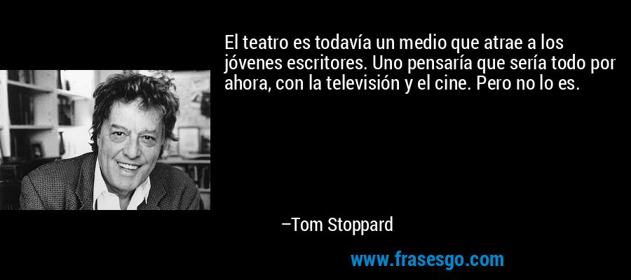 El teatro es todavía un medio que atrae a los jóvenes escritores. Uno pensaría que sería todo por ahora, con la televisión y el cine. Pero no lo es. – Tom Stoppard