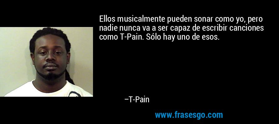 Ellos musicalmente pueden sonar como yo, pero nadie nunca va a ser capaz de escribir canciones como T-Pain. Sólo hay uno de esos. – T-Pain
