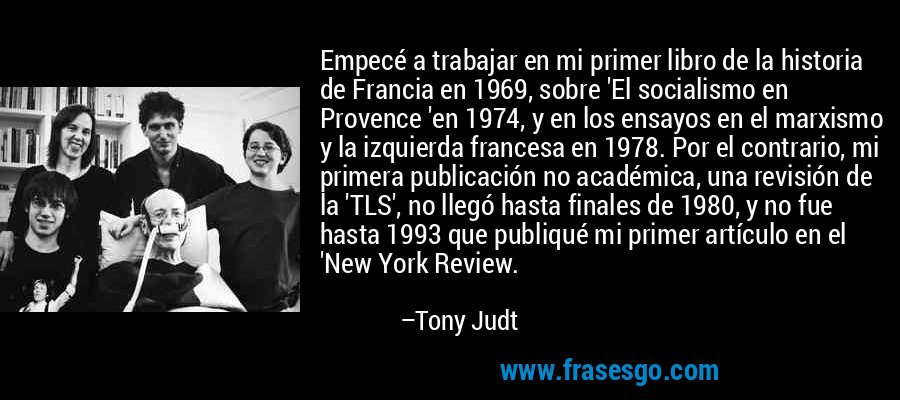Empecé a trabajar en mi primer libro de la historia de Francia en 1969, sobre 'El socialismo en Provence 'en 1974, y en los ensayos en el marxismo y la izquierda francesa en 1978. Por el contrario, mi primera publicación no académica, una revisión de la 'TLS', no llegó hasta finales de 1980, y no fue hasta 1993 que publiqué mi primer artículo en el 'New York Review. – Tony Judt