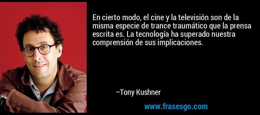 En cierto modo, el cine y la televisión son de la misma especie de trance traumático que la prensa escrita es. La tecnología ha superado nuestra comprensión de sus implicaciones. – Tony Kushner