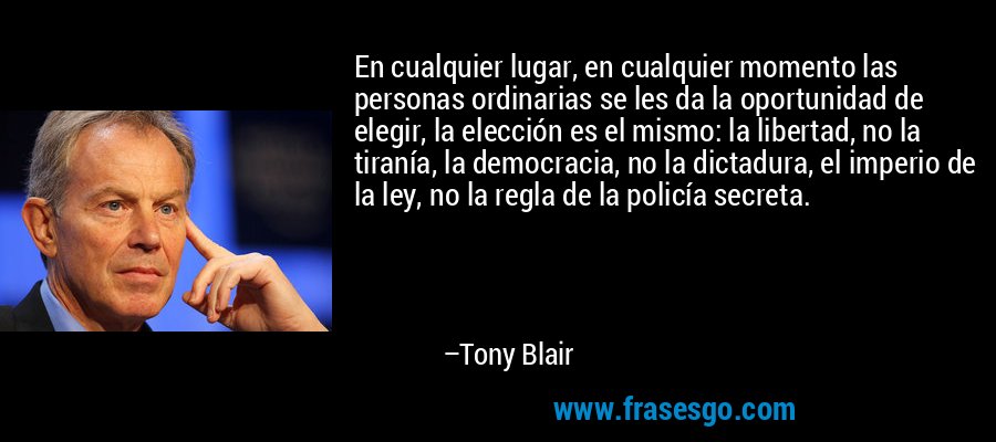 En cualquier lugar, en cualquier momento las personas ordinarias se les da la oportunidad de elegir, la elección es el mismo: la libertad, no la tiranía, la democracia, no la dictadura, el imperio de la ley, no la regla de la policía secreta. – Tony Blair