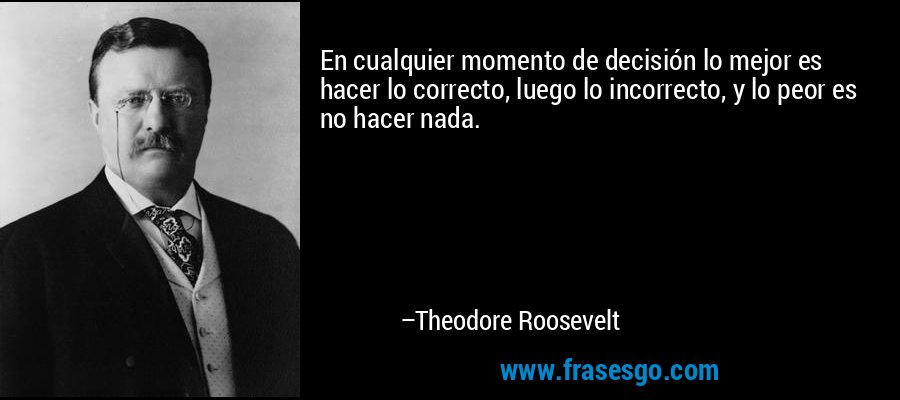 En cualquier momento de decisión lo mejor es hacer lo correcto, luego lo incorrecto, y lo peor es no hacer nada. – Theodore Roosevelt