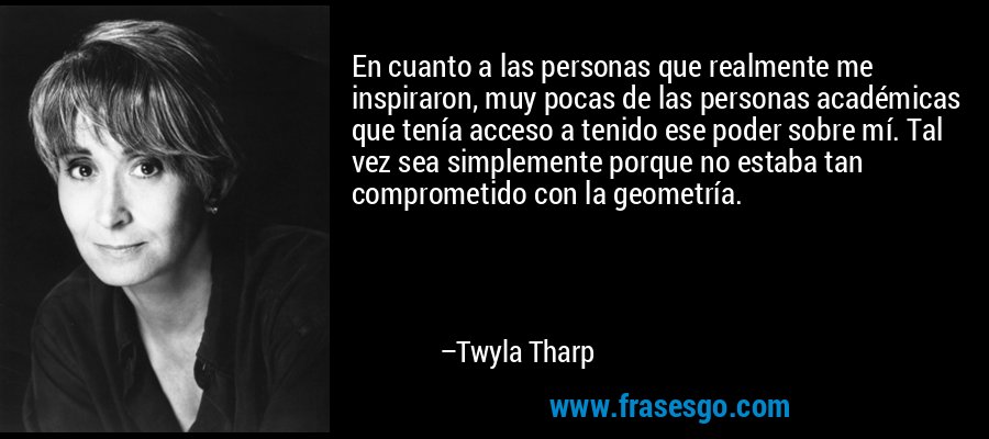 En cuanto a las personas que realmente me inspiraron, muy pocas de las personas académicas que tenía acceso a tenido ese poder sobre mí. Tal vez sea simplemente porque no estaba tan comprometido con la geometría. – Twyla Tharp