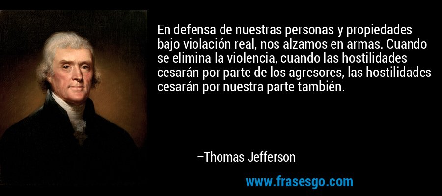 En defensa de nuestras personas y propiedades bajo violación real, nos alzamos en armas. Cuando se elimina la violencia, cuando las hostilidades cesarán por parte de los agresores, las hostilidades cesarán por nuestra parte también. – Thomas Jefferson