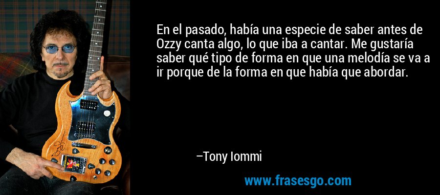 En el pasado, había una especie de saber antes de Ozzy canta algo, lo que iba a cantar. Me gustaría saber qué tipo de forma en que una melodía se va a ir porque de la forma en que había que abordar. – Tony Iommi