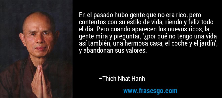 En el pasado hubo gente que no era rico, pero contentos con su estilo de vida, riendo y feliz todo el día. Pero cuando aparecen los nuevos ricos, la gente mira y preguntar, '¿por qué no tengo una vida así también, una hermosa casa, el coche y el jardín', y abandonan sus valores. – Thich Nhat Hanh