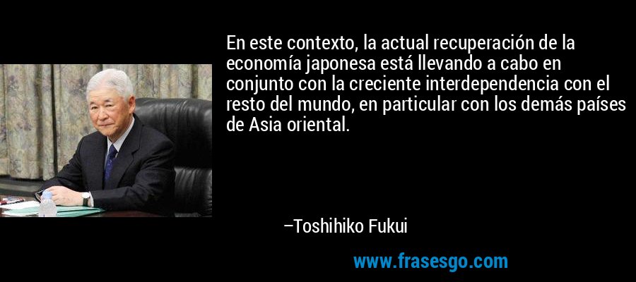 En este contexto, la actual recuperación de la economía japonesa está llevando a cabo en conjunto con la creciente interdependencia con el resto del mundo, en particular con los demás países de Asia oriental. – Toshihiko Fukui
