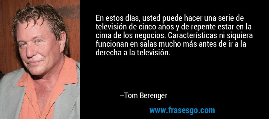En estos días, usted puede hacer una serie de televisión de cinco años y de repente estar en la cima de los negocios. Características ni siquiera funcionan en salas mucho más antes de ir a la derecha a la televisión. – Tom Berenger