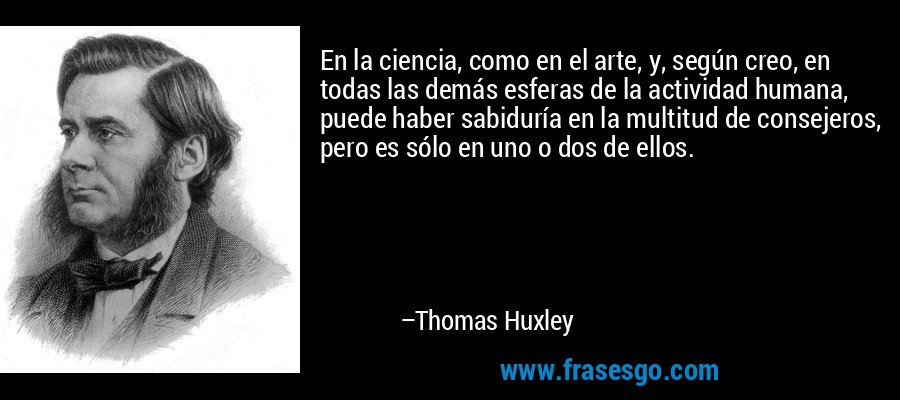 En la ciencia, como en el arte, y, según creo, en todas las demás esferas de la actividad humana, puede haber sabiduría en la multitud de consejeros, pero es sólo en uno o dos de ellos. – Thomas Huxley