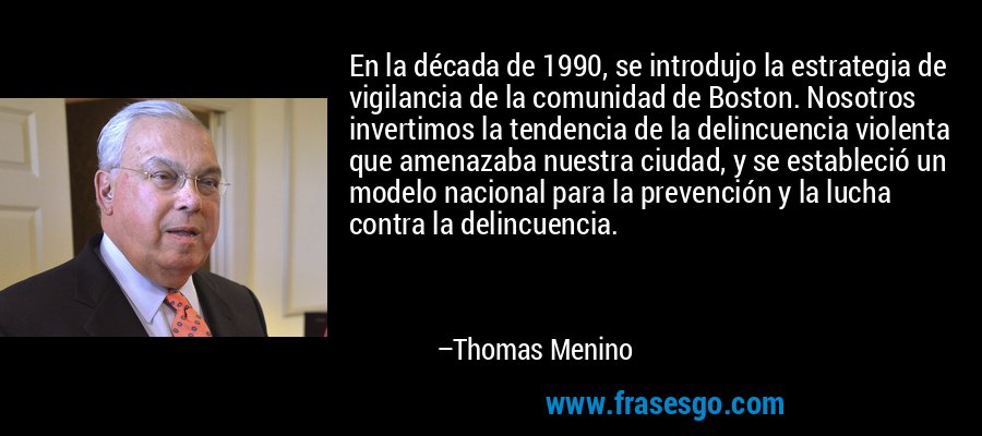En la década de 1990, se introdujo la estrategia de vigilancia de la comunidad de Boston. Nosotros invertimos la tendencia de la delincuencia violenta que amenazaba nuestra ciudad, y se estableció un modelo nacional para la prevención y la lucha contra la delincuencia. – Thomas Menino
